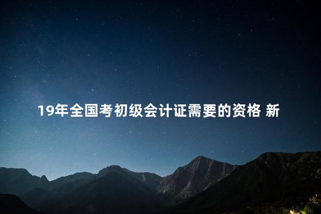 19年全国考初级会计证需要的资格 新初级会计证书6月15日起实施